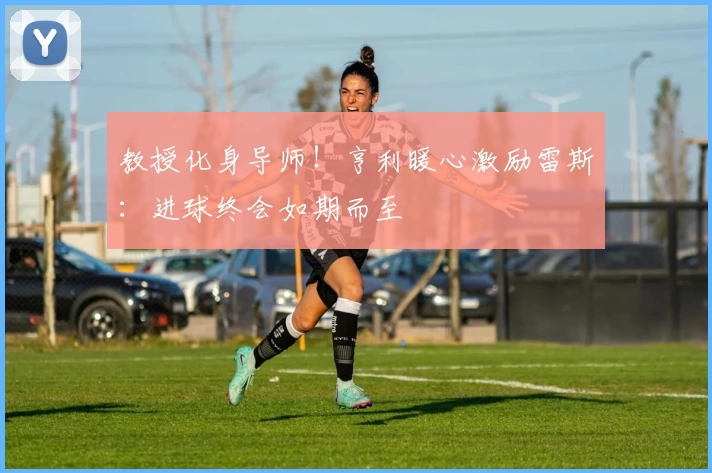 教授化身导师！亨利暖心激励雷斯：进球终会如期而至