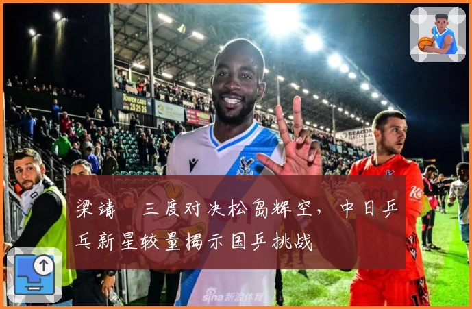 梁靖崑三度对决松岛辉空，中日乒乓新星较量揭示国乒挑战