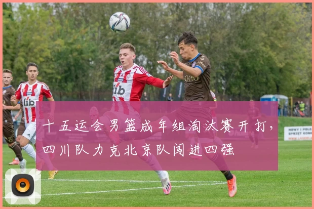 十五运会男篮成年组淘汰赛开打，四川队力克北京队闯进四强