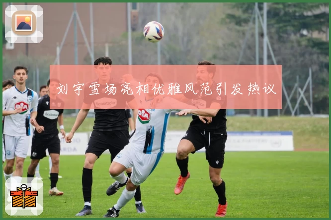 刘宇雪场亮相优雅风范引发热议
