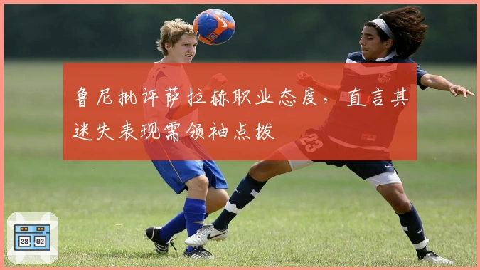 鲁尼批评萨拉赫职业态度，直言其迷失表现需领袖点拨