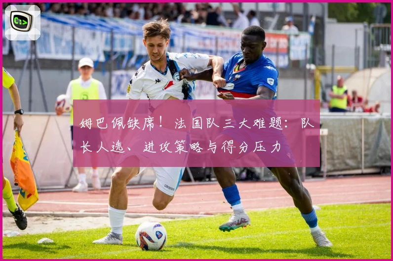 姆巴佩缺席！法国队三大难题：队长人选、进攻策略与得分压力
