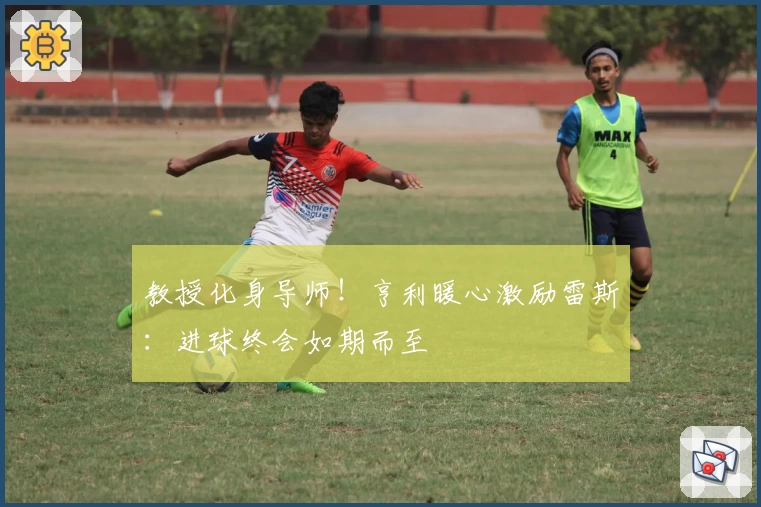 教授化身导师！亨利暖心激励雷斯：进球终会如期而至