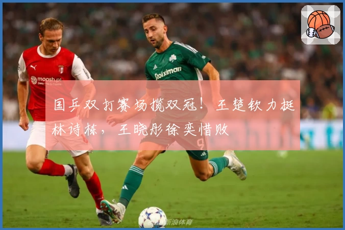 国乒双打赛场揽双冠！王楚钦力挺林诗栋，王晓彤徐奕惜败