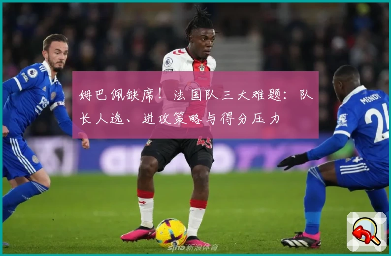 姆巴佩缺席！法国队三大难题：队长人选、进攻策略与得分压力