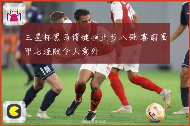 三星杯黑马傅健恒止步八强 赛前围甲七连败令人意外