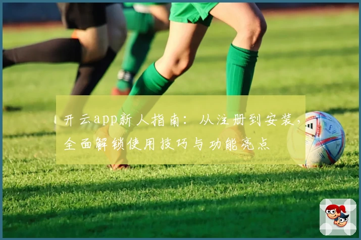 开云app新人指南：从注册到安装，全面解锁使用技巧与功能亮点