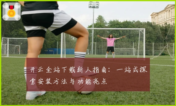 开云全站下载新人指南：一站式探索安装方法与功能亮点