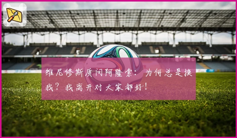 维尼修斯质问阿隆索：为何总是换我？我离开对大家都好！