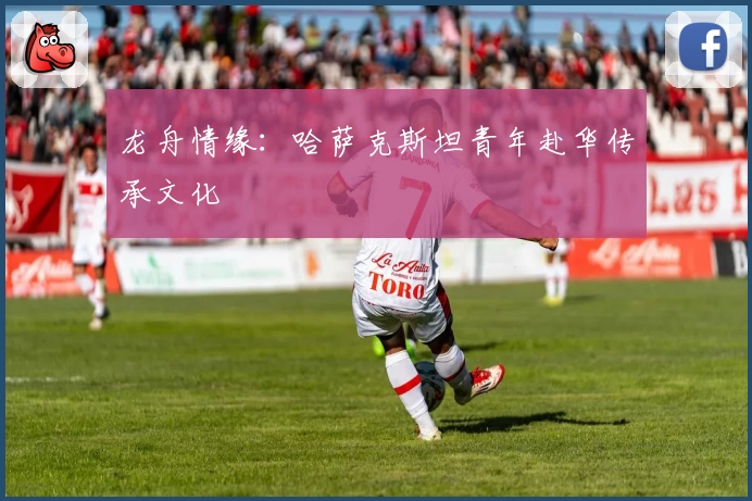 龙舟情缘：哈萨克斯坦青年赴华传承文化