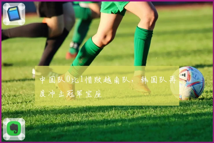 中国队0比1惜败越南队，韩国队再度冲击冠军宝座