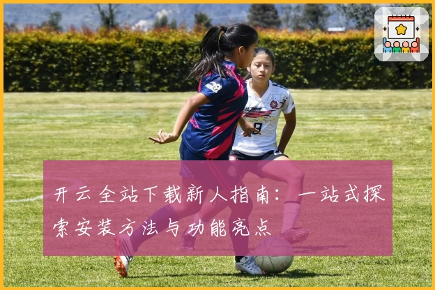 开云全站下载新人指南：一站式探索安装方法与功能亮点