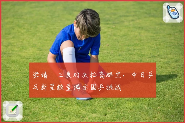 梁靖崑三度对决松岛辉空，中日乒乓新星较量揭示国乒挑战