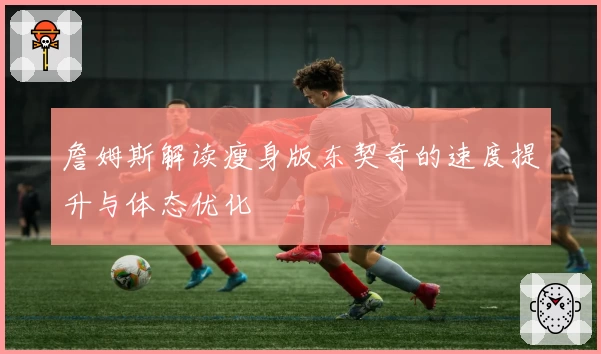 詹姆斯解读瘦身版东契奇的速度提升与体态优化