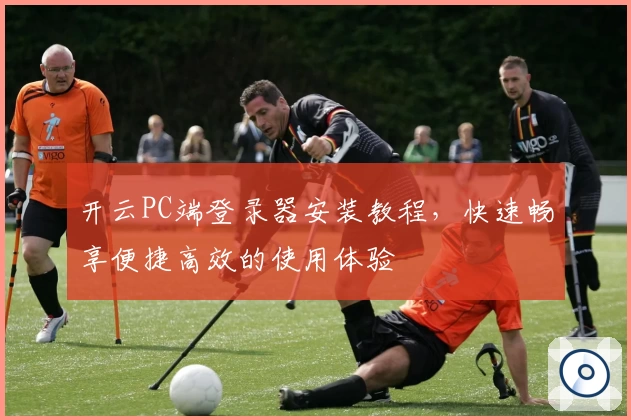 开云PC端登录器安装教程,快速畅享便捷高效的使用体验