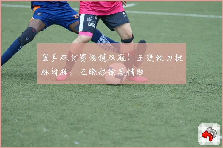 国乒双打赛场揽双冠！王楚钦力挺林诗栋，王晓彤徐奕惜败