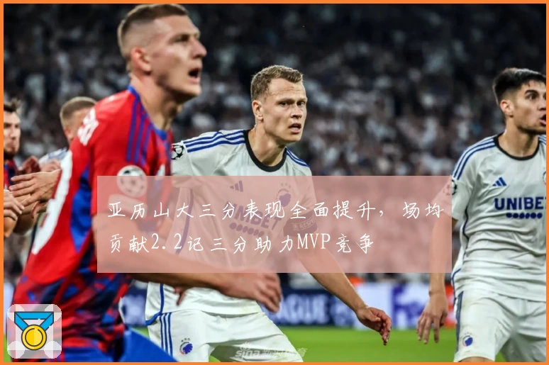 亚历山大三分表现全面提升，场均贡献2.2记三分助力MVP竞争