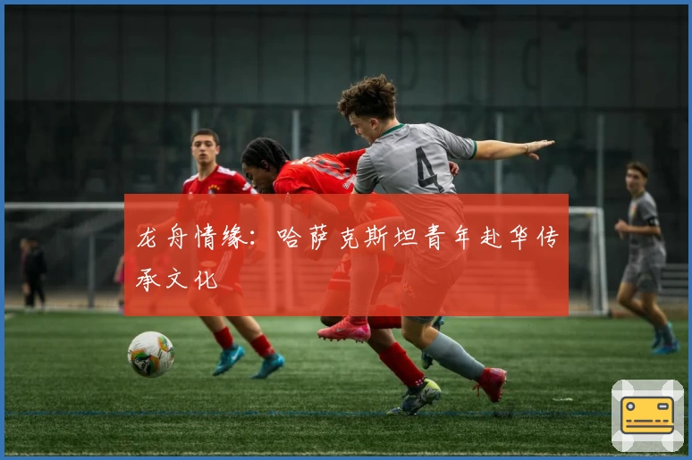 龙舟情缘：哈萨克斯坦青年赴华传承文化