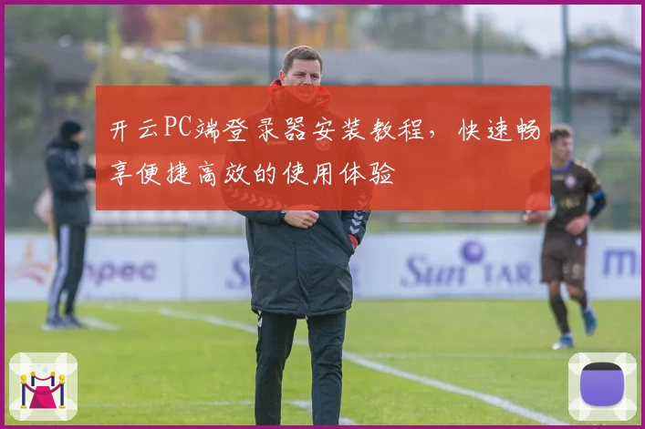 开云PC端登录器安装教程，快速畅享便捷高效的使用体验